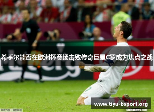 希季尔能否在欧洲杯赛场击败传奇巨星C罗成为焦点之战 希季尔能否在欧洲杯赛场击败传奇巨星C罗成为焦点之战